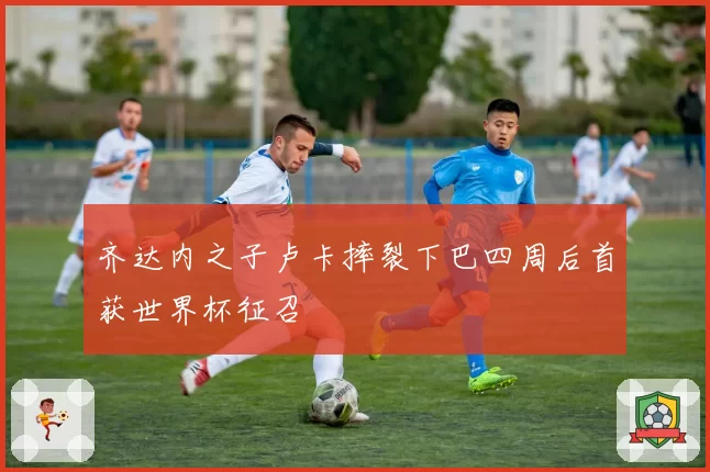 齐达内之子卢卡摔裂下巴四周后首获世界杯征召
