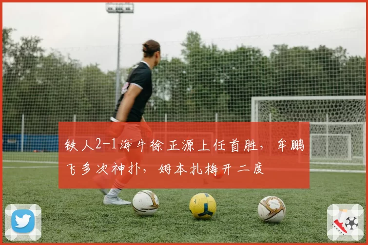 铁人2-1海牛徐正源上任首胜，牟鹏飞多次神扑，姆本扎梅开二度