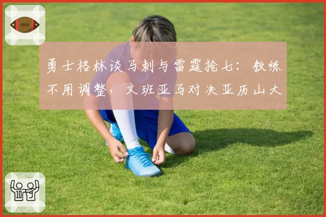 勇士格林谈马刺与雷霆抢七：教练不用调整，文班亚马对决亚历山大