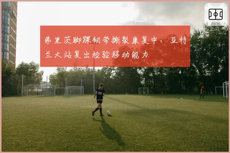 弗里茨脚踝韧带撕裂康复中，亚特兰大站复出检验移动能力