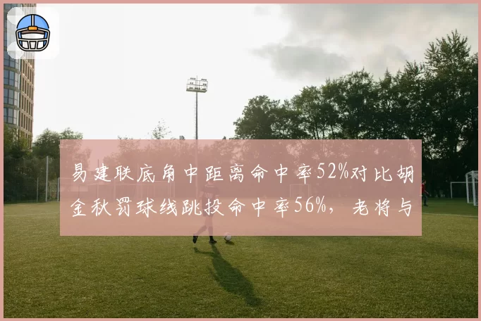 易建联底角中距离命中率52%对比胡金秋罚球线跳投命中率56%,老将与新锐技术差异
