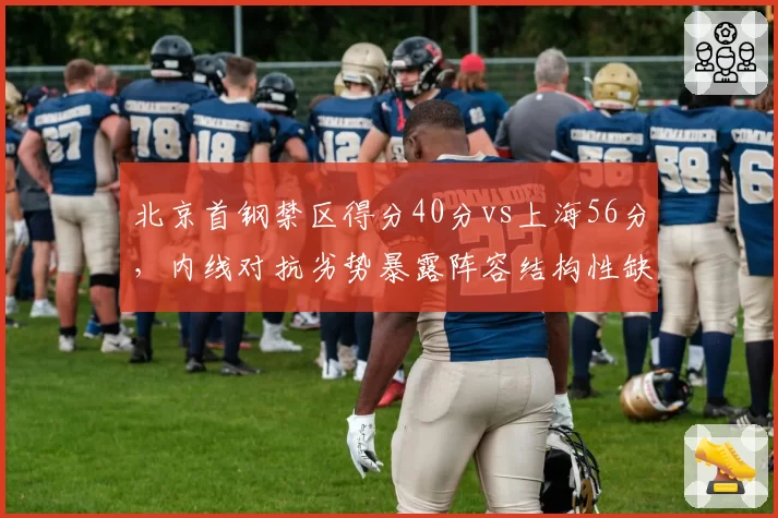 北京首钢禁区得分40分vs上海56分，内线对抗劣势暴露阵容结构性缺陷