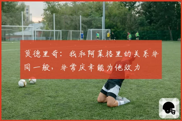 莫德里奇：我和阿莱格里的关系非同一般，非常庆幸能为他效力