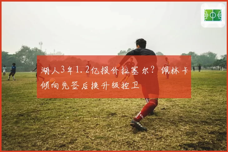 湖人3年1.2亿报价拉塞尔？佩林卡倾向先签后换升级控卫