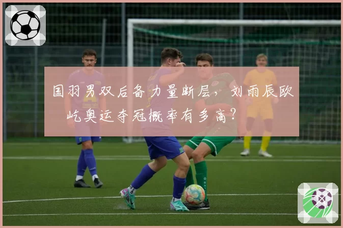 国羽男双后备力量断层，刘雨辰欧烜屹奥运夺冠概率有多高？