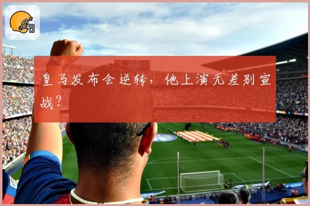 皇马发布会逆转，他上演无差别宣战？