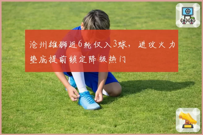 沧州雄狮近6轮仅入3球,进攻火力垫底提前锁定降级热门