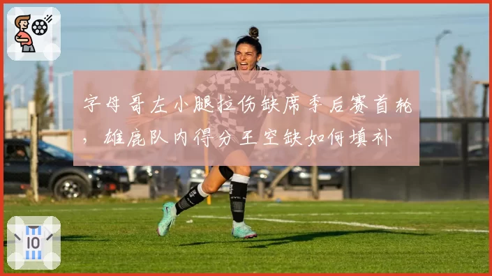字母哥左小腿拉伤缺席季后赛首轮，雄鹿队内得分王空缺如何填补