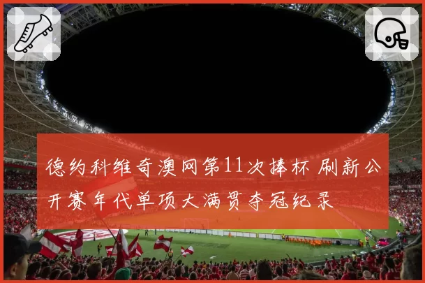 德约科维奇澳网第11次捧杯 刷新公开赛年代单项大满贯夺冠纪录