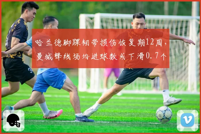 哈兰德脚踝韧带损伤恢复期12周，曼城锋线场均进球数或下滑0.7个
