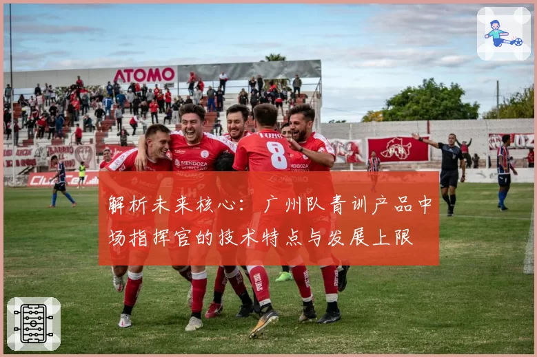 解析未来核心:广州队青训产品中场指挥官的技术特点与发展上限