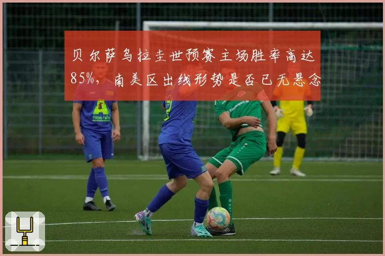 贝尔萨乌拉圭世预赛主场胜率高达85%，南美区出线形势是否已无悬念？