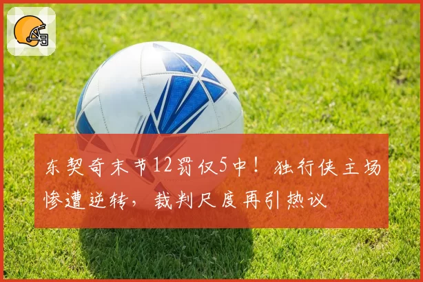 东契奇末节12罚仅5中！独行侠主场惨遭逆转，裁判尺度再引热议