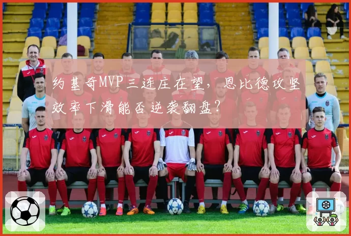 约基奇MVP三连庄在望，恩比德攻坚效率下滑能否逆袭翻盘？