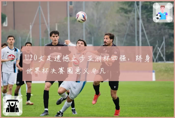 U20女足遗憾止步亚洲杯四强,跻身世界杯决赛圈意义非凡
