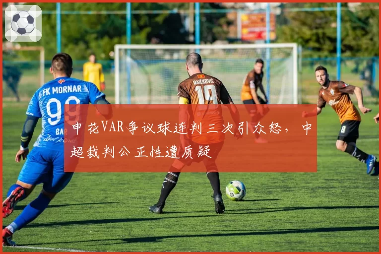 申花VAR争议球连判三次引众怒，中超裁判公正性遭质疑