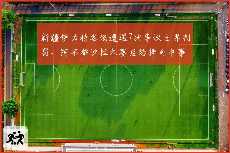 新疆伊力特客场遭遇7次争议出界判罚，阿不都沙拉木赛后怒摔毛巾事件