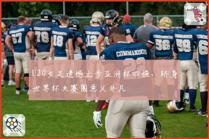 U20女足遗憾止步亚洲杯四强,跻身世界杯决赛圈意义非凡