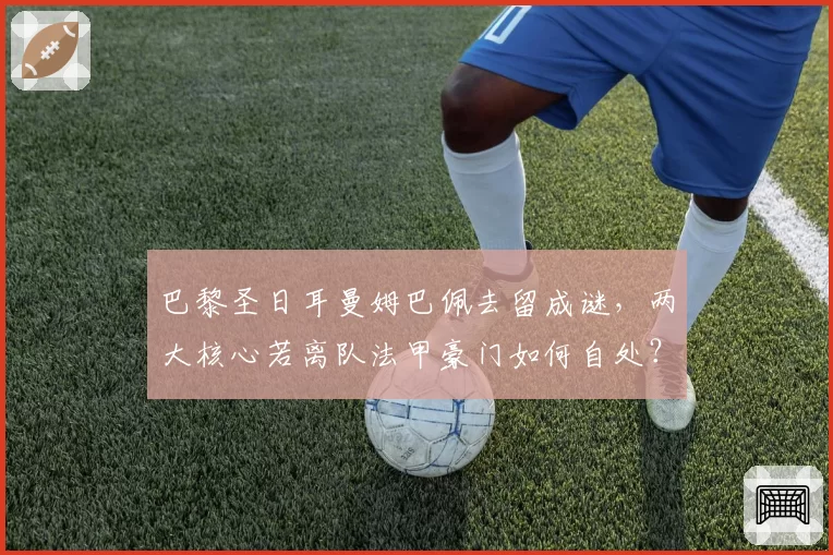 巴黎圣日耳曼姆巴佩去留成谜,两大核心若离队法甲豪门如何自处?