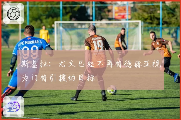 斯基拉：尤文已经不再将德赫亚视为门将引援的目标