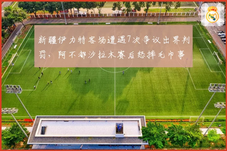 新疆伊力特客场遭遇7次争议出界判罚，阿不都沙拉木赛后怒摔毛巾事件