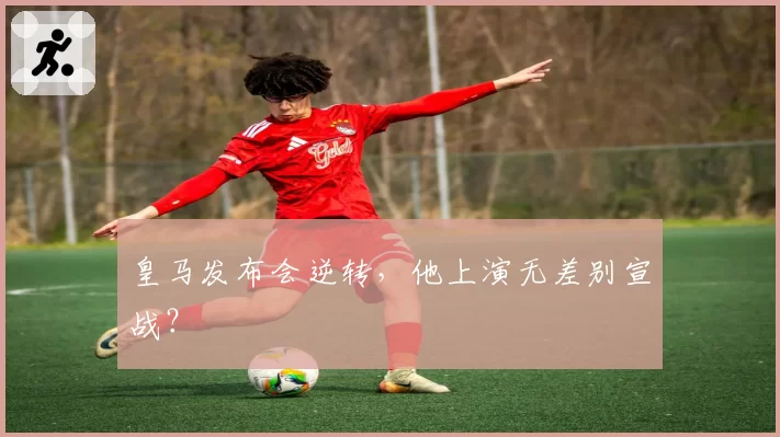 皇马发布会逆转，他上演无差别宣战？