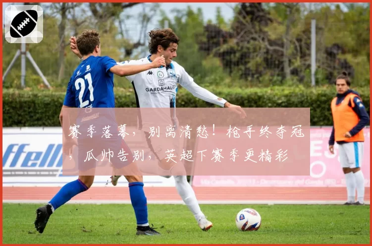 赛季落幕,别离清愁!枪手终夺冠,瓜帅告别,英超下赛季更精彩