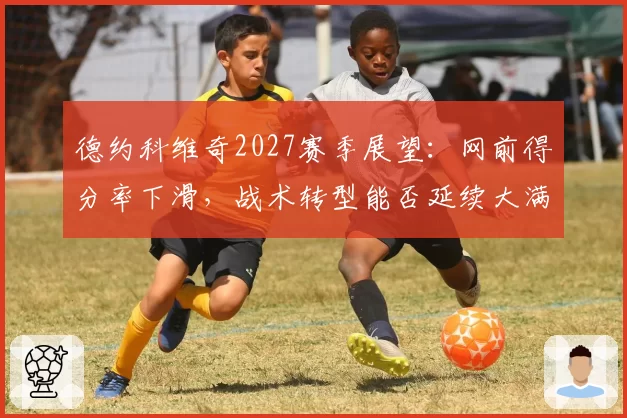 德约科维奇2027赛季展望：网前得分率下滑，战术转型能否延续大满贯竞争力