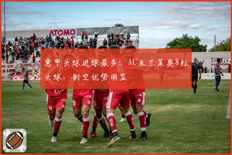 意甲头球进球最多：AC米兰莱奥8粒头球，制空优势明显