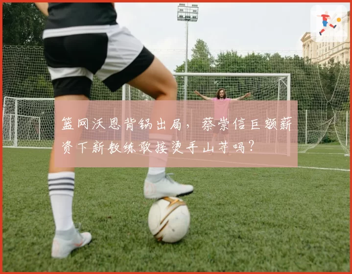 篮网沃恩背锅出局，蔡崇信巨额薪资下新教练敢接烫手山芋吗？