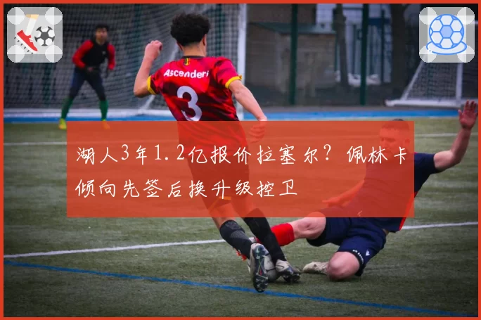 湖人3年1.2亿报价拉塞尔？佩林卡倾向先签后换升级控卫