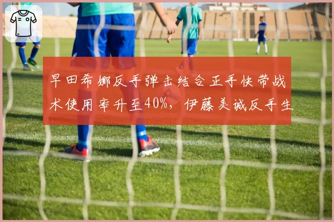 早田希娜反手弹击结合正手快带战术使用率升至40%，伊藤美诚反手生胶弹击得分率被压缩至35%
