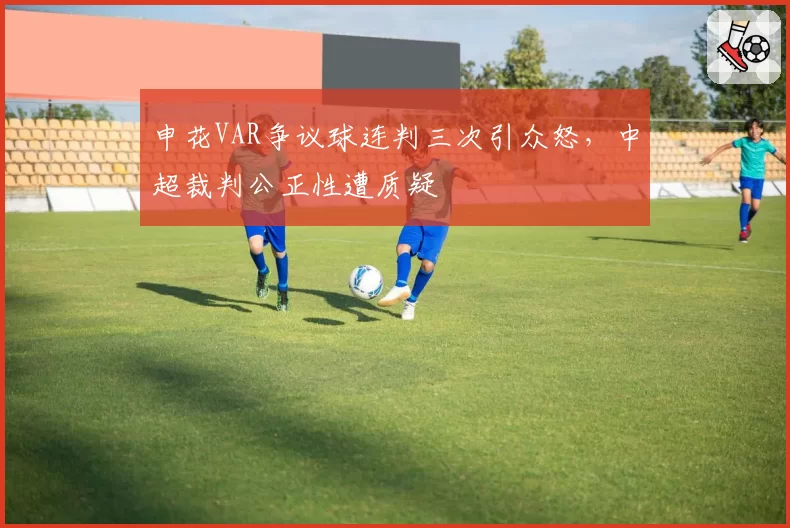 申花VAR争议球连判三次引众怒，中超裁判公正性遭质疑
