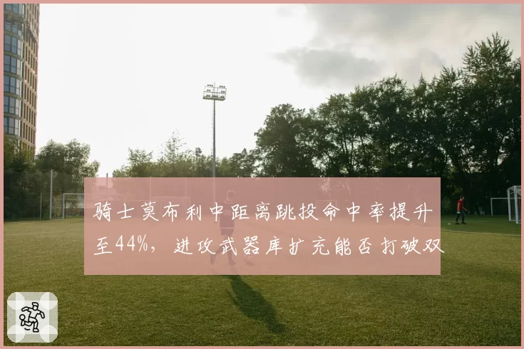 骑士莫布利中距离跳投命中率提升至44%，进攻武器库扩充能否打破双枪兼容困局