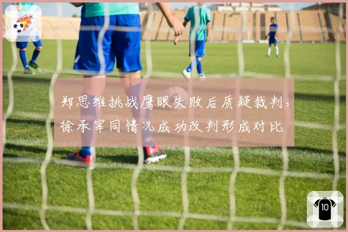 郑思维挑战鹰眼失败后质疑裁判，徐承宰同情况成功改判形成对比