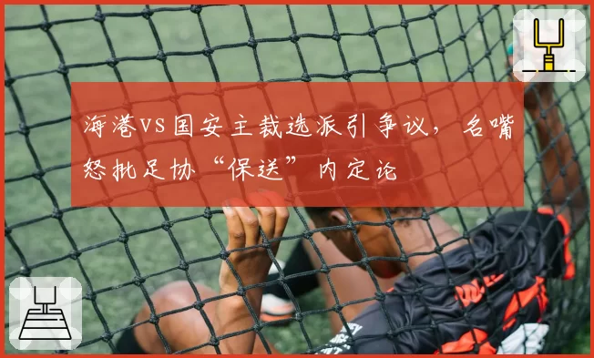 海港vs国安主裁选派引争议，名嘴怒批足协“保送”内定论