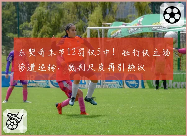 东契奇末节12罚仅5中！独行侠主场惨遭逆转，裁判尺度再引热议