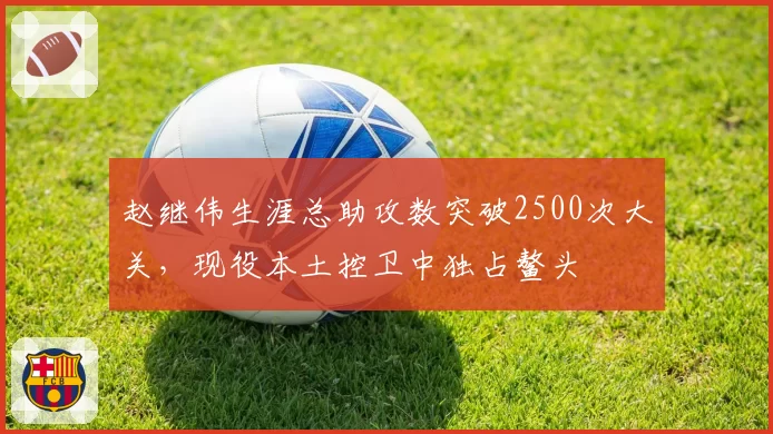 赵继伟生涯总助攻数突破2500次大关，现役本土控卫中独占鳌头