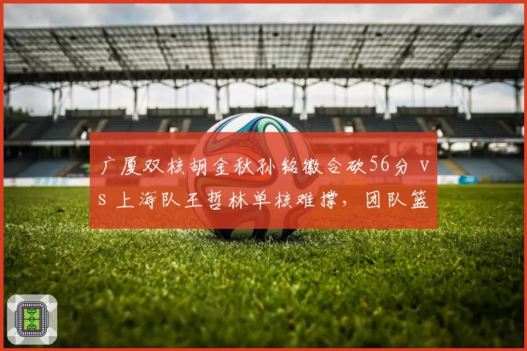 广厦双核胡金秋孙铭徽合砍56分 vs 上海队王哲林单核难撑，团队篮球高下立判