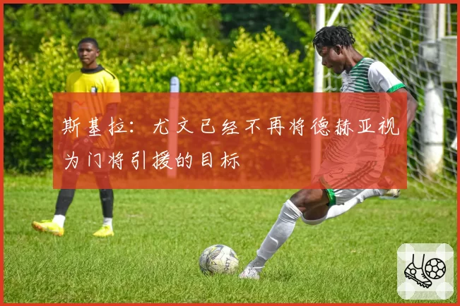 斯基拉：尤文已经不再将德赫亚视为门将引援的目标