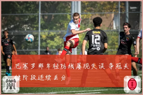 巴塞罗那年轻防线屡现失误 争冠关键阶段连续丢分