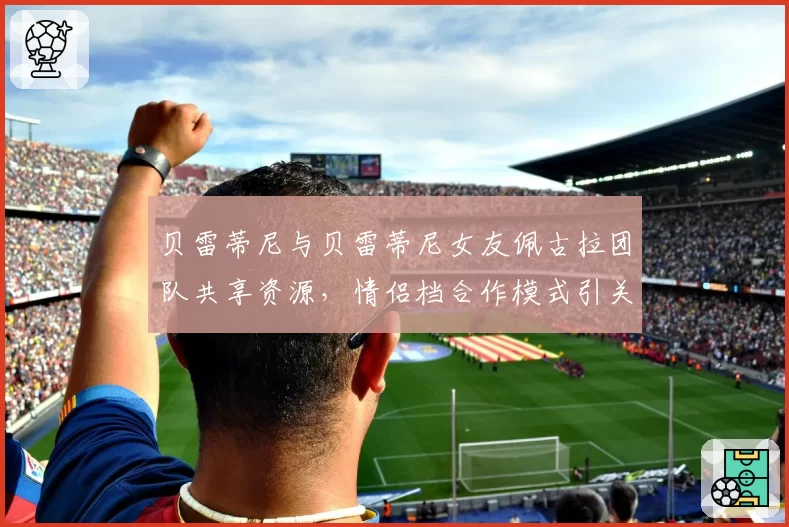 贝雷蒂尼与贝雷蒂尼女友佩古拉团队共享资源,情侣档合作模式引关注