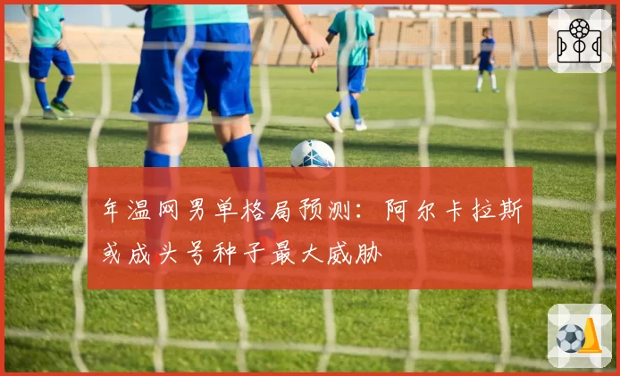 年温网男单格局预测：阿尔卡拉斯或成头号种子最大威胁