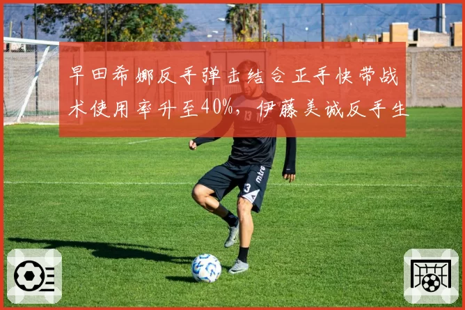 早田希娜反手弹击结合正手快带战术使用率升至40%，伊藤美诚反手生胶弹击得分率被压缩至35%