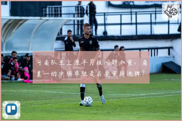 河南队王上源半月板问题加重，南基一的中场串联是否要重新洗牌？