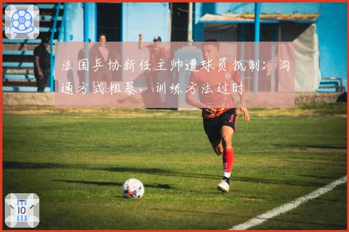 法国乒协新任主帅遭球员抵制：沟通方式粗暴，训练方法过时