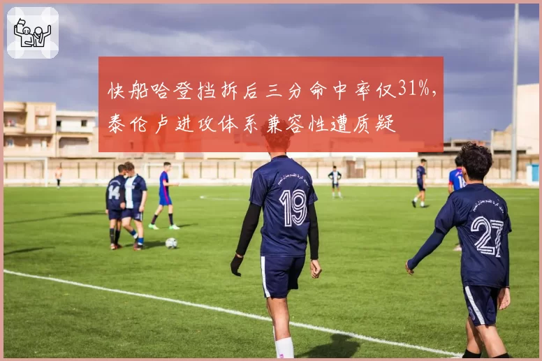 快船哈登挡拆后三分命中率仅31%，泰伦卢进攻体系兼容性遭质疑