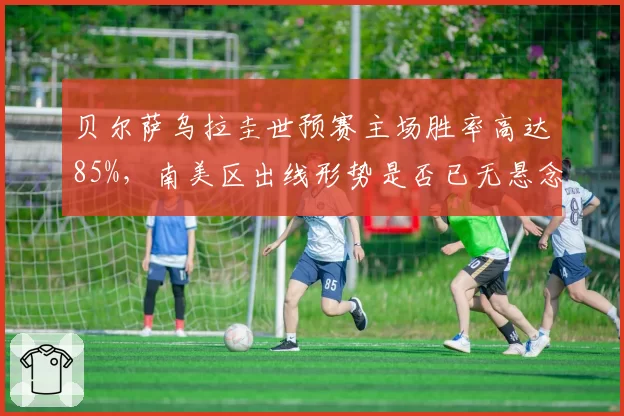 贝尔萨乌拉圭世预赛主场胜率高达85%，南美区出线形势是否已无悬念？