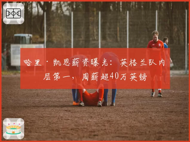 哈里·凯恩薪资曝光：英格兰队内断层第一，周薪超40万英镑