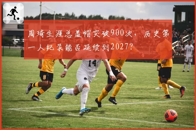 周琦生涯总盖帽突破900次，历史第一人纪录能否延续到2027？